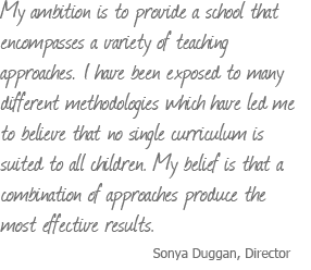 My ambition is to provide a school that encompasses a variety of teaching approaches. I have been exposed to many different methodologies which have led me to believe that no single curriculum is suited to all children. My belief is that a combination of approaches produce the most effective results. Sonya Duggan, Director